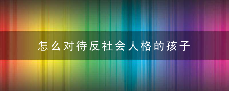 怎么对待反社会人格的孩子 如何对待反社会人格的孩子